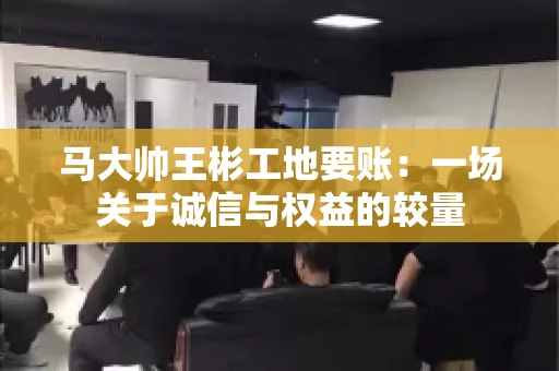马大帅王彬工地要账：一场关于诚信与权益的较量