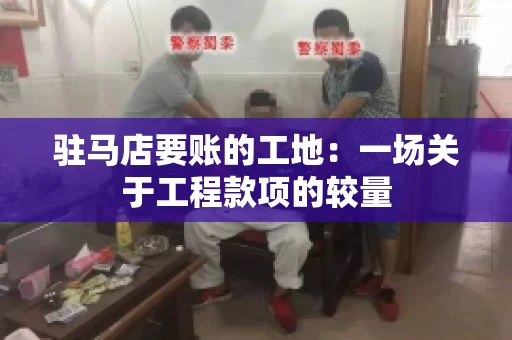 驻马店要账的工地：一场关于工程款项的较量