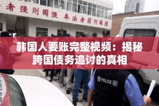 韩国人要账完整视频:揭秘跨国债务追讨的真相 韩国人要账完整视频:揭秘跨国债务追讨的真相