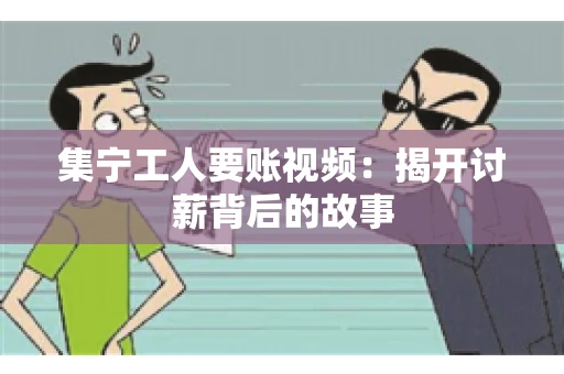 集宁工人要账视频：揭开讨薪背后的故事